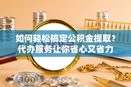 新抚如何轻松搞定公积金提取？代办服务让你省心又省力