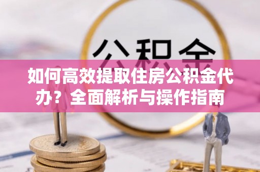 新抚如何高效提取住房公积金代办？全面解析与操作指南