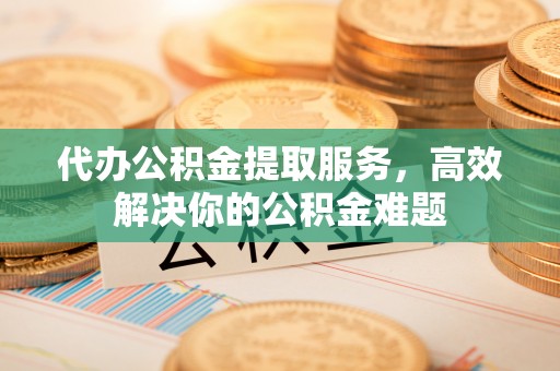 新抚代办公积金提取服务，高效解决你的公积金难题