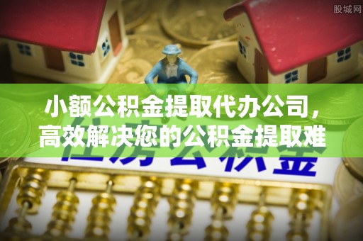 新抚小额公积金提取代办公司，高效解决您的公积金提取难题