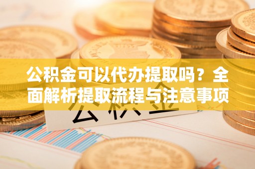 新抚公积金可以代办提取吗？全面解析提取流程与注意事项