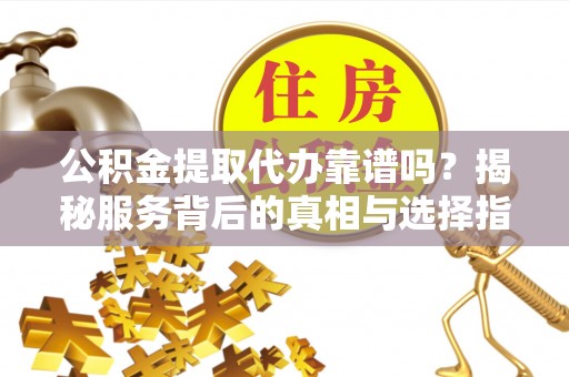 新抚公积金提取代办靠谱吗？揭秘服务背后的真相与选择指南