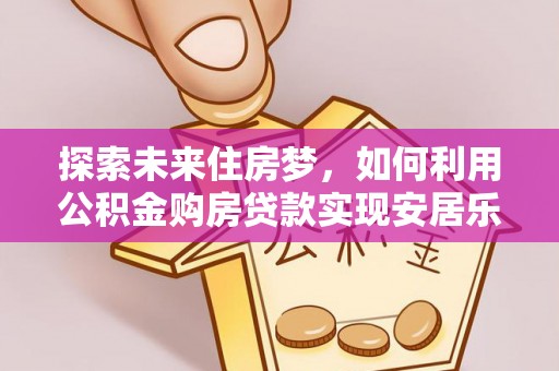新抚探索未来住房梦，如何利用公积金购房贷款实现安居乐业