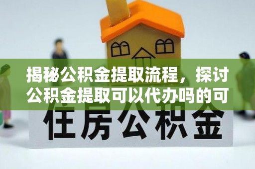 新抚揭秘公积金提取流程，探讨公积金提取可以代办吗的可行性与注意事项