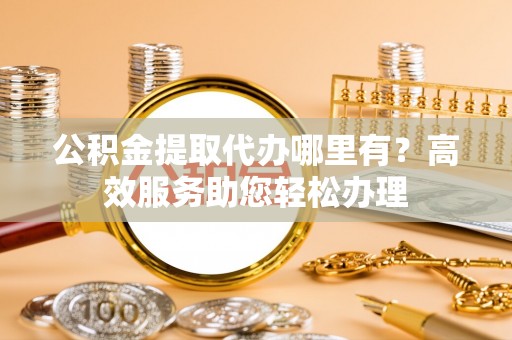 新抚公积金提取代办哪里有？高效服务助您轻松办理
