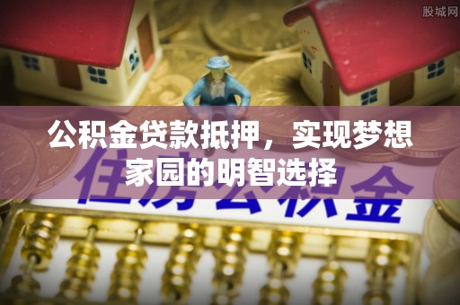 新抚公积金贷款抵押，实现梦想家园的明智选择