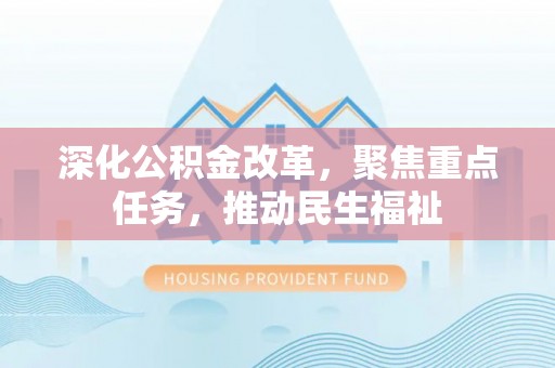 新抚深化公积金改革，聚焦重点任务，推动民生福祉