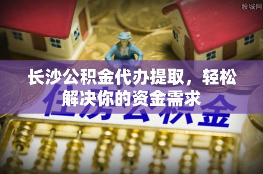 新抚长沙公积金代办提取，轻松解决你的资金需求