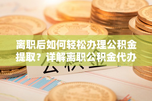 新抚离职后如何轻松办理公积金提取？详解离职公积金代办提取流程