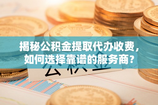 新抚揭秘公积金提取代办收费，如何选择靠谱的服务商？