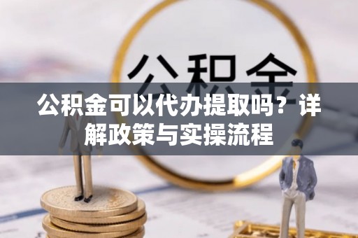新抚公积金可以代办提取吗？详解政策与实操流程