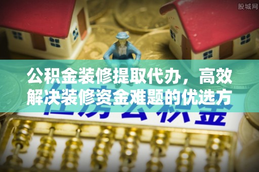 新抚公积金装修提取代办，高效解决装修资金难题的优选方案