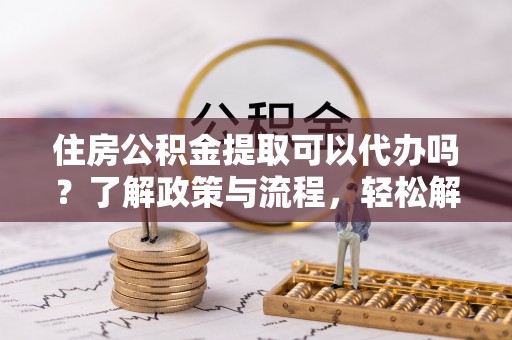 新抚住房公积金提取可以代办吗？了解政策与流程，轻松解决疑惑