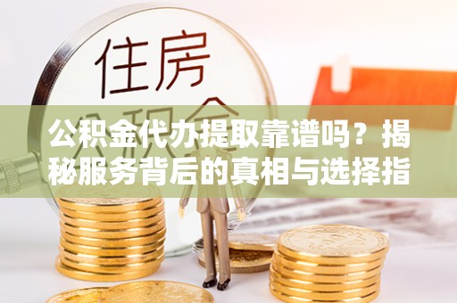 新抚公积金代办提取靠谱吗？揭秘服务背后的真相与选择指南