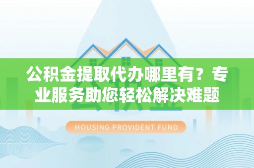 新抚公积金提取代办哪里有？专业服务助您轻松解决难题