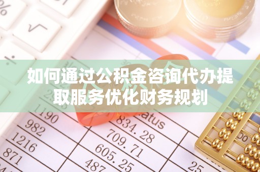 新抚如何通过公积金咨询代办提取服务优化财务规划