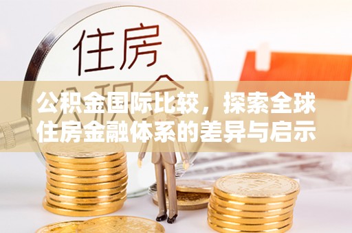 新抚公积金国际比较，探索全球住房金融体系的差异与启示