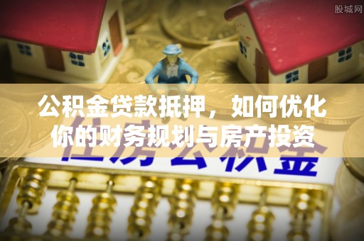 新抚公积金贷款抵押，如何优化你的财务规划与房产投资