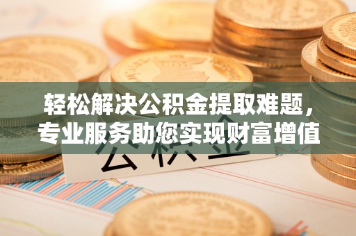 新抚轻松解决公积金提取难题，专业服务助您实现财富增值——代办公积金提取
