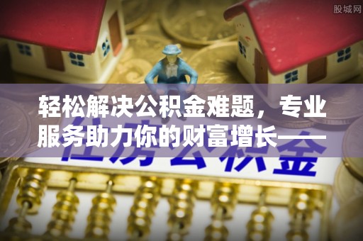 新抚轻松解决公积金难题，专业服务助力你的财富增长——代办公积金提取