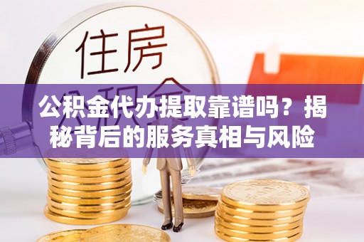 新抚公积金代办提取靠谱吗？揭秘背后的服务真相与风险