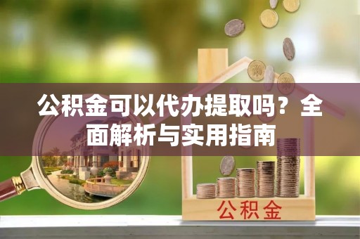 新抚公积金可以代办提取吗？全面解析与实用指南