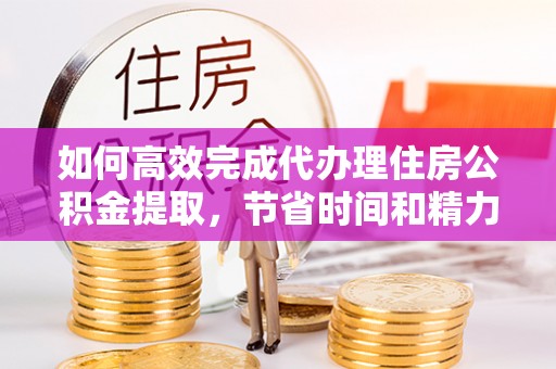 新抚如何高效完成代办理住房公积金提取，节省时间和精力？
