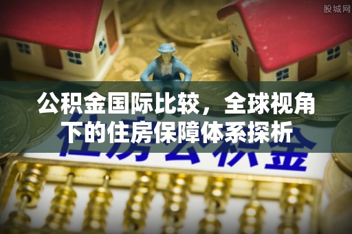 新抚公积金国际比较，全球视角下的住房保障体系探析