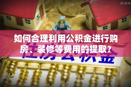 新抚如何合理利用公积金进行购房、装修等费用的提取？