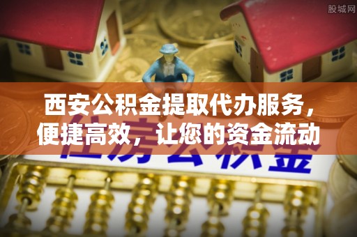 新抚西安公积金提取代办服务，便捷高效，让您的资金流动更灵活