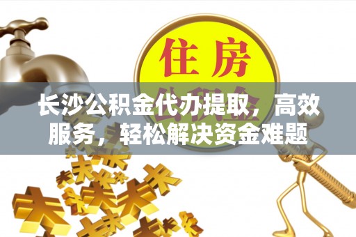 新抚长沙公积金代办提取，高效服务，轻松解决资金难题