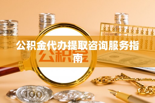 新抚公积金代办提取咨询服务指南