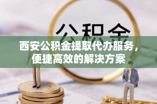 新抚西安公积金提取代办服务，便捷高效的解决方案
