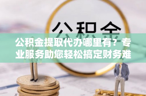 新抚公积金提取代办哪里有？专业服务助您轻松搞定财务难题