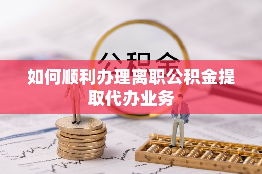 新抚如何顺利办理离职公积金提取代办业务