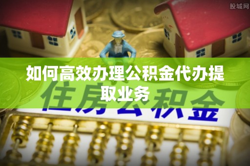 新抚如何高效办理公积金代办提取业务