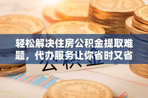 新抚轻松解决住房公积金提取难题，代办服务让你省时又省心