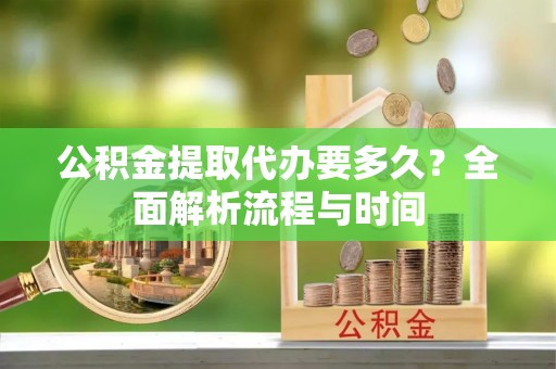 新抚公积金提取代办要多久？全面解析流程与时间
