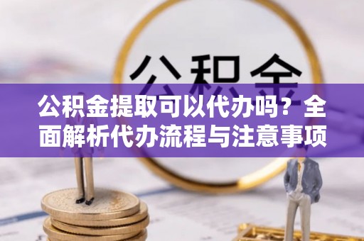 新抚公积金提取可以代办吗？全面解析代办流程与注意事项