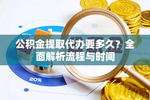 新抚公积金提取代办要多久？全面解析流程与时间